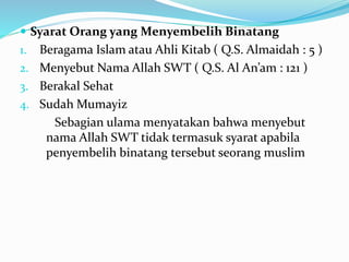  Syarat Orang yang Menyembelih Binatang
1. Beragama Islam atau Ahli Kitab ( Q.S. Almaidah : 5 )
2. Menyebut Nama Allah SWT ( Q.S. Al An’am : 121 )
3. Berakal Sehat
4. Sudah Mumayiz
Sebagian ulama menyatakan bahwa menyebut
nama Allah SWT tidak termasuk syarat apabila
penyembelih binatang tersebut seorang muslim
 