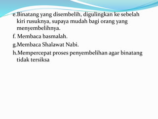 e.Binatang yang disembelih, digulingkan ke sebelah
kiri rusuknya, supaya mudah bagi orang yang
menyembelihnya.
f. Membaca basmalah.
g.Membaca Shalawat Nabi.
h.Mempercepat proses penyembelihan agar binatang
tidak tersiksa
 