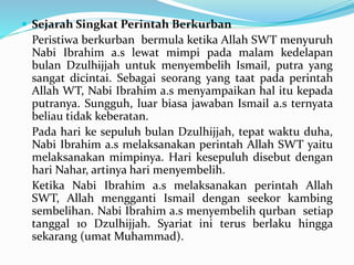  Sejarah Singkat Perintah Berkurban
Peristiwa berkurban bermula ketika Allah SWT menyuruh
Nabi Ibrahim a.s lewat mimpi pada malam kedelapan
bulan Dzulhijjah untuk menyembelih Ismail, putra yang
sangat dicintai. Sebagai seorang yang taat pada perintah
Allah WT, Nabi Ibrahim a.s menyampaikan hal itu kepada
putranya. Sungguh, luar biasa jawaban Ismail a.s ternyata
beliau tidak keberatan.
Pada hari ke sepuluh bulan Dzulhijjah, tepat waktu duha,
Nabi Ibrahim a.s melaksanakan perintah Allah SWT yaitu
melaksanakan mimpinya. Hari kesepuluh disebut dengan
hari Nahar, artinya hari menyembelih.
Ketika Nabi Ibrahim a.s melaksanakan perintah Allah
SWT, Allah mengganti Ismail dengan seekor kambing
sembelihan. Nabi Ibrahim a.s menyembelih qurban setiap
tanggal 10 Dzulhijjah. Syariat ini terus berlaku hingga
sekarang (umat Muhammad).
 