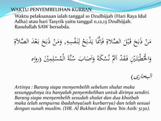 WAKTU PENYEMBELIHAN KURBAN
Waktu pelaksanaan ialah tanggal 10 Dzulhijjah (Hari Raya Idul
Adha) atau hari Tasyrik yaitu tanggal 11,12,13 Dzulhijjah.
Rasulullah SAW bersabda.
ِ‫ه‬ِ‫س‬ْ‫ف‬َ‫ن‬ِ‫ل‬ ُ‫ح‬َ‫ب‬ْ‫ذ‬َ‫ي‬ ‫ا‬ََّ‫َّن‬ِ‫ا‬َ‫ف‬ ِ‫الة‬َّ‫الص‬ َ‫ل‬ْ‫ب‬َ‫ق‬ َ‫ح‬َ‫ب‬َ‫ذ‬ ْ‫ن‬َ‫م‬,ِ‫ة‬َ‫ال‬َّ‫الص‬ َ‫د‬ْ‫ع‬َ‫ب‬ َ‫ح‬َ‫ب‬َ‫ذ‬ ْ‫ن‬َ‫م‬َ‫و‬
َ‫و‬ ُ‫ه‬َ‫ك‬ُ‫س‬ُ‫ن‬ ََّ‫َت‬َ‫ا‬ ْ‫د‬َ‫ق‬َ‫ف‬ ِْ‫ْي‬َ‫ت‬َ‫ب‬ْ‫ط‬ُْ‫اْل‬َ‫و‬َْ‫ْي‬ِ‫م‬ِ‫ل‬ْ‫س‬ُ‫م‬ْ‫ل‬‫ا‬ َ‫ة‬َّ‫ن‬ُ‫س‬ َ‫اب‬َ‫ص‬َ‫ا‬(‫رو‬‫اه‬
‫البخارى‬)
Artinya : Barang siapa menyembelih sebelum shalat maka
sesungguhnya itu hanyalah penyembelihan untuk dirinya sendiri.
Barang siapa menyembelih sesudah shalat dan dua khotbah
maka telah sempurna ibadahnya(sah kurbarrya) dan telah sesuai
dengan sunah muslim. (HR. Al Bukhari dari Bara 'bin Azib: 5130).
 