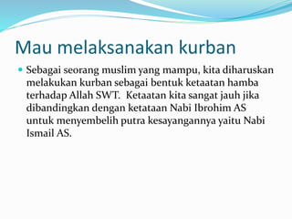 Mau melaksanakan kurban
 Sebagai seorang muslim yang mampu, kita diharuskan
melakukan kurban sebagai bentuk ketaatan hamba
terhadap Allah SWT. Ketaatan kita sangat jauh jika
dibandingkan dengan ketataan Nabi Ibrohim AS
untuk menyembelih putra kesayangannya yaitu Nabi
Ismail AS.
 