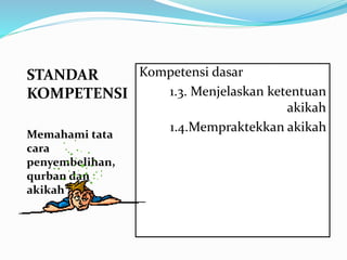 STANDAR
KOMPETENSI
Memahami tata
cara
penyembelihan,
qurban dan
akikah
Kompetensi dasar
1.3. Menjelaskan ketentuan
akikah
1.4.Mempraktekkan akikah
 