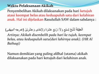 Waktu Pelaksanaan Akikah
Penyembelihan Akikah dilaksanakan pada hari ketujuh
ataui keempat belas atau keduapuluh satu dari kelahiran
anak. Hal ini dijelaskan Rasulullah SAW dalam sabdanya :
ْ‫ح‬ِ‫إل‬ َ‫و‬ َ‫ة‬ َ‫ر‬َ‫ش‬َ‫ع‬ َ‫ع‬َ‫ب‬ ْ‫ر‬ََِ‫أل‬ َ‫و‬ ٍ‫ْع‬‫ب‬َ‫س‬ِ‫ل‬ ُ‫ح‬َ‫ب‬ْ‫ذ‬ُ‫ت‬ ُ‫ة‬َ‫ق‬ْ‫ي‬ِ‫ق‬َ‫ع‬ْ‫ل‬َ‫ا‬ََ ْ‫ي‬ ِ‫ر‬ْ‫ش‬ِ‫ع‬ َ‫و‬ َ‫َد‬(‫البيهقى‬ ‫اخرجه‬)
Artinya: Akikah disembelih pada hari ke tujuh, keempat
belas, atau keduapuluh satu(dari lahirnya anak). (HR Al
Baihaqi)
Namun demikian yang paling afdhal (utama) akikah
dilaksanakan pada hari ketujuh dari kelahiran anak.
 