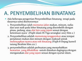 A. PENYEMBELIHAN BINATANG
 Ada beberapa pengertian Penyembelihan binatang tetapi pada
dasarnya sama diantarannya:
1. Penyembelihan ialah memutus jalan makan, minum, nafas
dan urat nadi pada leher binatang yang disembelih dengan
pisau, pedang, atau alat lain yang tajam sesuai dengan
ketentuan syara`.(Fiqih islam IX Tiga serangkai 2007 hlm 2 )
2. Penyembelihan adalah memotong tenggorokan atau tempat
perjalanan makan dan minum dengan maksud untuk
melenyapkan nyawa atau roh binatang (Fiqih 8 Depag kanwil
tatang Ibrahim hlm.122 )
3. penyembelihan adalah perbuatan yang menyebabkan
kematian yang dihalalkan untuk dimakan dagingnya dengan
mengunakan alat yang tajam sesuai dengan syariat islam.
 