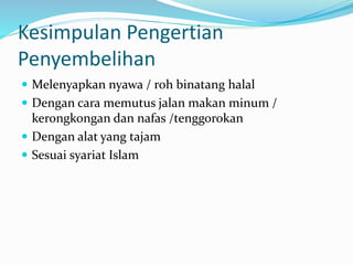 Kesimpulan Pengertian
Penyembelihan
 Melenyapkan nyawa / roh binatang halal
 Dengan cara memutus jalan makan minum /
kerongkongan dan nafas /tenggorokan
 Dengan alat yang tajam
 Sesuai syariat Islam
 