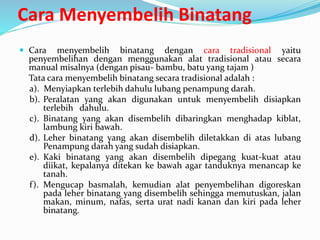 Cara Menyembelih Binatang
 Cara menyembelih binatang dengan cara tradisional yaitu
penyembelihan dengan menggunakan alat tradisional atau secara
manual misalnya (dengan pisau- bambu, batu yang tajam )
Tata cara menyembelih binatang secara tradisional adalah :
a). Menyiapkan terlebih dahulu lubang penampung darah.
b). Peralatan yang akan digunakan untuk menyembelih disiapkan
terlebih dahulu.
c). Binatang yang akan disembelih dibaringkan menghadap kiblat,
lambung kiri bawah.
d). Leher binatang yang akan disembelih diletakkan di atas lubang
Penampung darah yang sudah disiapkan.
e). Kaki binatang yang akan disembelih dipegang kuat-kuat atau
diikat, kepalanya ditekan ke bawah agar tanduknya menancap ke
tanah.
f). Mengucap basmalah, kemudian alat penyembelihan digoreskan
pada leher binatang yang disembelih sehingga memutuskan, jalan
makan, minum, nafas, serta urat nadi kanan dan kiri pada leher
binatang.
 