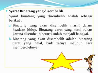  Syarat Binatang yang disembelih
Syarat binatang yang disembelih adalah sebagai
berikut :
a. Binatang yang akan disembelih masih dalam
keadaan hidup. Binatang darat yang mati bukan
karena disembelih berarti sudah menjadi bangkai.
b. Binatang yang akan disembelih adalah binatang
darat yang halal, baik zatnya maupun cara
memperolehnya.
 