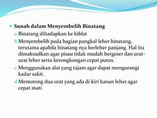  Sunah dalam Menyembelih Binatang
a.Binatang dihadapkan ke kiblat
b.Menyembelih pada bagian pangkal leher binatang,
terutama apabila binatang nya berleher panjang. Hal itu
dimaksudkan agar pisau tidak mudah bergeser dan urat-
urat leher serta kerongkongan cepat putus.
c.Menggunakan alat yang tajam agar dapat mengurangi
kadar sakit.
d.Memotong dua urat yang ada di kiri kanan leher agar
cepat mati
 