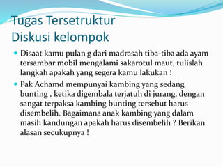 Tugas Tersetruktur
Diskusi kelompok
 Disaat kamu pulan g dari madrasah tiba-tiba ada ayam
tersambar mobil mengalami sakarotul maut, tulislah
langkah apakah yang segera kamu lakukan !
 Pak Achamd mempunyai kambing yang sedang
bunting , ketika digembala terjatuh di jurang, dengan
sangat terpaksa kambing bunting tersebut harus
disembelih. Bagaimana anak kambing yang dalam
masih kandungan apakah harus disembelih ? Berikan
alasan secukupnya !
 