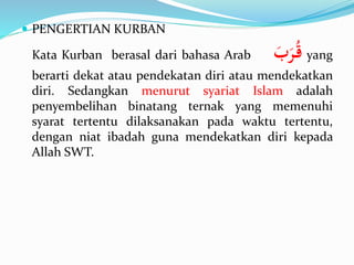  PENGERTIAN KURBAN
Kata Kurban berasal dari bahasa Arab ََ‫ب‬َ‫ر‬ُ‫ق‬ yang
berarti dekat atau pendekatan diri atau mendekatkan
diri. Sedangkan menurut syariat Islam adalah
penyembelihan binatang ternak yang memenuhi
syarat tertentu dilaksanakan pada waktu tertentu,
dengan niat ibadah guna mendekatkan diri kepada
Allah SWT.
 