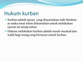 Hukum kurban
 Kurban adalah ajaran yang disyariatkan nabi Ibrahim
as maka umat islam diutamakan untuk melakukan
syariat ini setiap tahun
 Hukum melakukan kurban adalah sunah muakad dan
wajib bagi orang yang bernazar untuk kurban.
 
