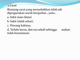 2.Cacat
Binatang cacat yang menyebabkan tidak sah
dipergunakan untuk berqurban , yaitu :
a. Sakit mata (buta)
b. Sakit (tidak sehat).
c. Pincang kakinya.
d. Terlalu kurus, dan tua sekali sehingga seakan
tidak bersumsum.
 
