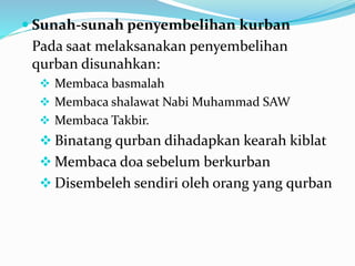  Sunah-sunah penyembelihan kurban
Pada saat melaksanakan penyembelihan
qurban disunahkan:
 Membaca basmalah
 Membaca shalawat Nabi Muhammad SAW
 Membaca Takbir.
 Binatang qurban dihadapkan kearah kiblat
 Membaca doa sebelum berkurban
 Disembeleh sendiri oleh orang yang qurban
 