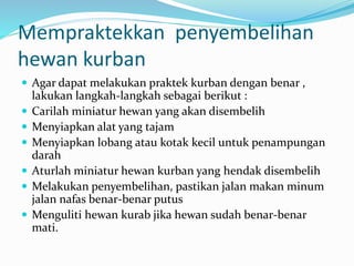 Mempraktekkan penyembelihan
hewan kurban
 Agar dapat melakukan praktek kurban dengan benar ,
lakukan langkah-langkah sebagai berikut :
 Carilah miniatur hewan yang akan disembelih
 Menyiapkan alat yang tajam
 Menyiapkan lobang atau kotak kecil untuk penampungan
darah
 Aturlah miniatur hewan kurban yang hendak disembelih
 Melakukan penyembelihan, pastikan jalan makan minum
jalan nafas benar-benar putus
 Menguliti hewan kurab jika hewan sudah benar-benar
mati.
 