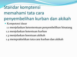 Standar komptensi
memahami tata cara
penyembelihan kurban dan akikah
 Kompetensi dasar
1.1 menjelaskan ketententuan penyembelihan binatang
1.2 menjelaskan ketentuan kurban
1.3 menjelaskan keentuan akikah
1.4 mempraktekkan tata cara kurban dan akikah
 