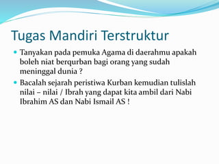 Tugas Mandiri Terstruktur
 Tanyakan pada pemuka Agama di daerahmu apakah
boleh niat berqurban bagi orang yang sudah
meninggal dunia ?
 Bacalah sejarah peristiwa Kurban kemudian tulislah
nilai – nilai / Ibrah yang dapat kita ambil dari Nabi
Ibrahim AS dan Nabi Ismail AS !
 