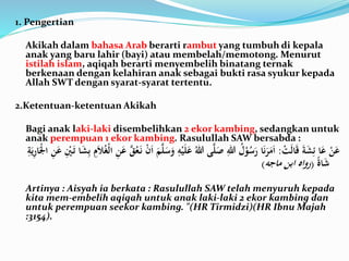 1. Pengertian
Akikah dalam bahasa Arab berarti rambut yang tumbuh di kepala
anak yang baru lahir (bayi) atau membelah/memotong. Menurut
istilah islam, aqiqah berarti menyembelih binatang ternak
berkenaan dengan kelahiran anak sebagai bukti rasa syukur kepada
Allah SWT dengan syarat-syarat tertentu.
2.Ketentuan-ketentuan Akikah
Bagi anak laki-laki disembelihkan 2 ekor kambing, sedangkan untuk
anak perempuan 1 ekor kambing. Rasulullah SAW bersabda :
َْ‫ت‬َ‫ل‬‫ا‬َ‫ق‬ََ‫ة‬َ‫ش‬ِ‫اَئ‬َ‫َع‬ْ‫ن‬َ‫ع‬:َْ‫ي‬َ‫ل‬َ‫َع‬ُ‫ىَهللا‬َّ‫ل‬َ‫َص‬ِ‫َهللا‬ُ‫ل‬ْ‫و‬ُ‫س‬َ‫اَر‬َ‫ن‬َ‫ر‬َ‫م‬َ‫ا‬َِ‫ب‬َِ‫م‬َ‫ال‬ُ‫غ‬ْ‫ل‬‫َا‬ِ‫ن‬َ‫ََّع‬‫ق‬ُ‫ع‬َ‫َن‬ْ‫ن‬َ‫ا‬ََ‫م‬َّ‫ل‬َ‫س‬َ‫َو‬ِ‫ه‬َِ‫ة‬َ‫ي‬ِ‫ر‬‫ا‬َْ‫ْل‬‫َا‬ِ‫ن‬َ‫َع‬ِْ‫ْي‬َ‫اَت‬َ‫ش‬
ًَ‫ة‬‫ا‬َ‫ش‬(‫رواهَابنَماجه‬)
Artinya : Aisyah ia berkata : Rasulullah SAW telah menyuruh kepada
kita mem-embelih aqiqah untuk anak laki-laki 2 ekor kambing dan
untuk perempuan seekor kambing. "(HR Tirmidzi)(HR Ibnu Majah
:3154).
 