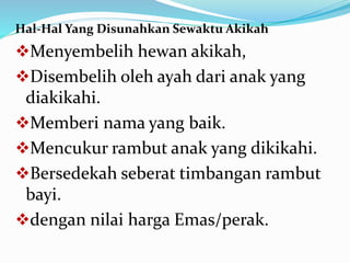 Hal-Hal Yang Disunahkan Sewaktu Akikah
Menyembelih hewan akikah,
Disembelih oleh ayah dari anak yang
diakikahi.
Memberi nama yang baik.
Mencukur rambut anak yang dikikahi.
Bersedekah seberat timbangan rambut
bayi.
dengan nilai harga Emas/perak.
 