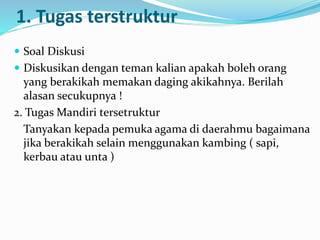 1. Tugas terstruktur
 Soal Diskusi
 Diskusikan dengan teman kalian apakah boleh orang
yang berakikah memakan daging akikahnya. Berilah
alasan secukupnya !
2. Tugas Mandiri tersetruktur
Tanyakan kepada pemuka agama di daerahmu bagaimana
jika berakikah selain menggunakan kambing ( sapi,
kerbau atau unta )
 