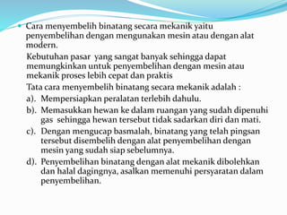  Cara menyembelih binatang secara mekanik yaitu
penyembelihan dengan mengunakan mesin atau dengan alat
modern.
Kebutuhan pasar yang sangat banyak sehingga dapat
memungkinkan untuk penyembelihan dengan mesin atau
mekanik proses lebih cepat dan praktis
Tata cara menyembelih binatang secara mekanik adalah :
a). Mempersiapkan peralatan terlebih dahulu.
b). Memasukkan hewan ke dalam ruangan yang sudah dipenuhi
gas sehingga hewan tersebut tidak sadarkan diri dan mati.
c). Dengan mengucap basmalah, binatang yang telah pingsan
tersebut disembelih dengan alat penyembelihan dengan
mesin yang sudah siap sebelumnya.
d). Penyembelihan binatang dengan alat mekanik dibolehkan
dan halal dagingnya, asalkan memenuhi persyaratan dalam
penyembelihan.
 