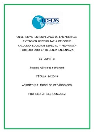 UNIVERSIDAD ESPECIALIZADA DE LAS AMÉRICAS
EXTENSIÓN UNIVERSITARIA DE COCLÉ
FACULTAD EDUACIÒN ESPECIAL Y PEDAGOGÌA
PROFESORADO EN SEGUNDA ENSEÑANZA
ESTUDIANTE:
Migdalia García de Fernández
CÊDULA: 3-120-19
ASIGNATURA: MODELOS PEDAGÓGICOS
PROFESORA: INÉS GONZALEZ
 