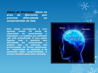 Afasia de Wernicke: Dano na
área de Wernicke que
provoca dificuldade na
compreensão da fala.
Esta afasia corresponde a uma
agnosia verbal. Há perda da
capacidade de compreender a
linguagem, e a audição, por definição
não está prejudicada. É uma afasia
fluente, mas o paciente tem
dificuldade em compreender a
própria fala, as palavras são
pronunciadas de forma defeituosa.
As capacidades de repetição e de
nomeação estão comprometidas. A
sintaxe também pode estar alterada.
 