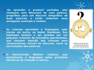  Ao aprender a produzir períodos, elas
começam com discursos de uma palavra,
progridem para um discurso telegráfico de
duas palavras e então elaboram seus
sintagmas nominais e verbais.
 As crianças aprendem a linguagem, pelo
menos em parte, ao testar hipóteses. Sua
hipóteses tendem a ser guiadas por um
pequeno conjunto de princípios operacionais,
que chamam atenção das crianças para
características criticas de discurso, como as
terminações das palavras.
 O behaviorista Skinner explicou que
aprendemos a linguagem pelos princípios
familiares da imitação e reforço.
 
