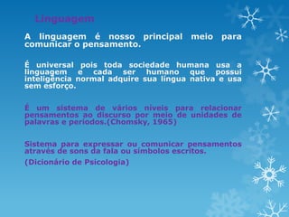 Linguagem
A linguagem é nosso principal meio para
comunicar o pensamento.
É universal pois toda sociedade humana usa a
linguagem e cada ser humano que possui
inteligência normal adquire sua língua nativa e usa
sem esforço.
É um sistema de vários níveis para relacionar
pensamentos ao discurso por meio de unidades de
palavras e períodos.(Chomsky, 1965)
Sistema para expressar ou comunicar pensamentos
através de sons da fala ou símbolos escritos.
(Dicionário de Psicologia)
 