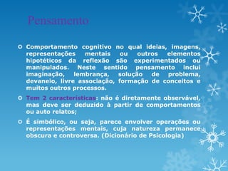 Pensamento
 Comportamento cognitivo no qual ideias, imagens,
representações mentais ou outros elementos
hipotéticos da reflexão são experimentados ou
manipulados. Neste sentido pensamento inclui
imaginação, lembrança, solução de problema,
devaneio, livre associação, formação de conceitos e
muitos outros processos.
 Tem 2 características: não é diretamente observável,
mas deve ser deduzido à partir de comportamentos
ou auto relatos;
 É simbólico, ou seja, parece envolver operações ou
representações mentais, cuja natureza permanece
obscura e controversa. (Dicionário de Psicologia)
 