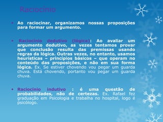 Raciocínio
 Ao raciocinar, organizamos nossas proposições
para formar um argumento.
 Raciocínio dedutivo (lógica): Ao avaliar um
argumento dedutivo, as vezes tentamos provar
que conclusão resulta das premissas usando
regras da lógica. Outras vezes, no entanto, usamos
heurísticas – princípios básicos – que operam no
conteúdo das proposições, e não em sua forma
lógica. Ex. Se estiver chovendo vou pegar um guarda
chuva. Está chovendo, portanto vou pegar um guarda
chuva.
 Raciocínio indutivo : é uma questão de
probabilidades, não de certezas. Ex. Rafael fez
graduação em Psicologia e trabalha no hospital, logo é
psicólogo.
 