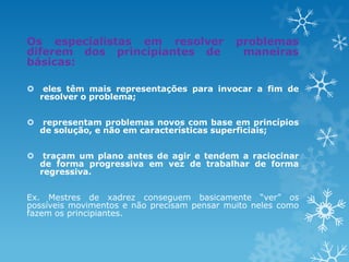 Os especialistas em resolver problemas
diferem dos principiantes de maneiras
básicas:
 eles têm mais representações para invocar a fim de
resolver o problema;
 representam problemas novos com base em princípios
de solução, e não em características superficiais;
 traçam um plano antes de agir e tendem a raciocinar
de forma progressiva em vez de trabalhar de forma
regressiva.
Ex. Mestres de xadrez conseguem basicamente “ver” os
possíveis movimentos e não precisam pensar muito neles como
fazem os principiantes.
 