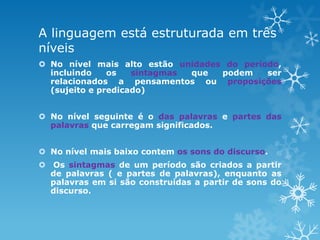 A linguagem está estruturada em três
níveis
 No nível mais alto estão unidades do período,
incluindo os sintagmas que podem ser
relacionados a pensamentos ou proposições
(sujeito e predicado)
 No nível seguinte é o das palavras e partes das
palavras que carregam significados.
 No nível mais baixo contem os sons do discurso.
 Os sintagmas de um período são criados a partir
de palavras ( e partes de palavras), enquanto as
palavras em si são construídas a partir de sons do
discurso.
 