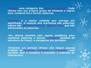 Fonema uma categoria dos sons do discurso. Cada
idioma tem seu próprio grupo de fonemas e regras
para combiná-los e formar palavras.
Morfema é a menor unidade que carrega um
significado. A maioria dos morfemas são palavras;
outros são prefixos e sufixos (pré, in, des) que são
adicionados as palavras.
Um idioma também tem regras sintáticas para
combinar palavras e formar sintagmas(análise de
estrutura da frase), e sintagmas em períodos.
Entender um período (frase) não requer apenas
analisar os fonemas, morfemas e sintagmas, mas
também usar o contexto e entender a intenção do
interlocutor.
 
