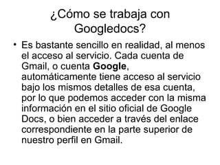 ¿Cómo se trabaja con Googledocs? Es bastante sencillo en realidad, al menos el acceso al servicio. Cada cuenta de Gmail, o cuenta  Google , automáticamente tiene acceso al servicio bajo los mismos detalles de esa cuenta, por lo que podemos acceder con la misma información en el sitio oficial de Google Docs, o bien acceder a través del enlace correspondiente en la parte superior de nuestro perfil en Gmail. 