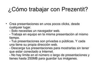 ¿Cómo trabajar con Prezentit? Crea presentaciones en unos pocos clicks, desde cualquier lugar. - Solo necesitas un navegador web. - Trabaja en equipo en la misma presentación al mismo tiempo. - Tus presentaciones son privadas o públicas. Y cada una tiene su propia dirección web. - Descarga tus presentaciones para mostrarlas sin tener que estar conectado a Internet. - No hay limite en el número o largo de presentaciones y tienes hasta 250MB para guardar tus imágenes. 