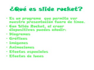 ¿Qué es slide rocket?
• Es un programa que permite ver
nuestra presentación fuera de línea.
• Con Slide Rocket, al crear
diapositivas puedes añadir:
• Diagramas
• Gráficas
• Imágenes
• Animaciones
• Efectos especiales
• Efectos de luces
