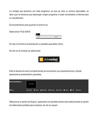 La ventaja que tenemos con este programa, es que se crea un archivo ejecutable, es
decir que no tenemos que descargar ningún programa ni estar conectados a Internet para
su visualización.
El procedimiento para guardar el archivo es:
Seleccionar FILE-SAVE

En ese momento la presentación a quedado guardada online.
De clic en el símbolo de sliderocket

Esto lo llevará al menú principal donde se encuentran sus presentaciones y donde
aparecerá la presentación guardada.

Seleccione la opción de Export, aparecerá una pantalla donde esta seleccionada la opción
de sliderocket portable para windows, de clic en export.

 