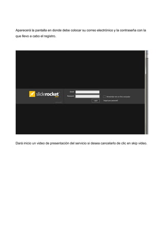 Aparecerá la pantalla en donde debe colocar su correo electrónico y la contraseña con la
que llevo a cabo el registro.

Dará inicio un video de presentación del servicio si desea cancelarlo de clic en skip video.

 