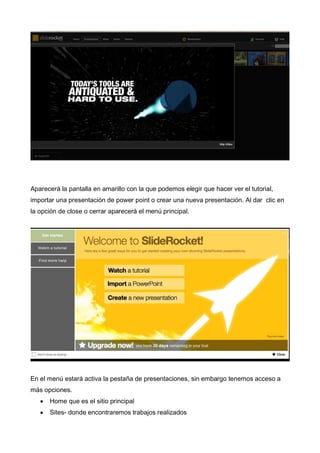 Aparecerá la pantalla en amarillo con la que podemos elegir que hacer ver el tutorial,
importar una presentación de power point o crear una nueva presentación. Al dar clic en
la opción de close o cerrar aparecerá el menú principal.

En el menú estará activa la pestaña de presentaciones, sin embargo tenemos acceso a
más opciones.
Home que es el sitio principal
Sites- donde encontraremos trabajos realizados

 