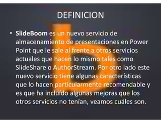 DEFINICION
• SlideBoom es un nuevo servicio de
almacenamiento de presentaciones en Power
Point que le sale al frente a otros servicios
actuales que hacen lo mismo tales como
SlideShare o AuthorStream. Por otro lado este
nuevo servicio tiene algunas características
que lo hacen particularmente recomendable y
es que ha incluído algunas mejoras que los
otros servicios no tenían, veamos cuáles son.
 