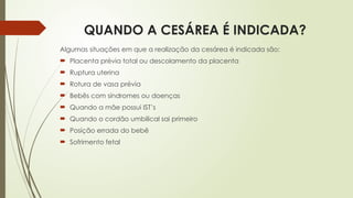 QUANDO A CESÁREA É INDICADA?
Algumas situações em que a realização da cesárea é indicada são:
 Placenta prévia total ou descolamento da placenta
 Ruptura uterina
 Rotura de vasa prévia
 Bebês com síndromes ou doenças
 Quando a mãe possui IST’s
 Quando o cordão umbilical sai primeiro
 Posição errada do bebê
 Sofrimento fetal
 