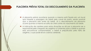 PLACENTA PRÉVIA TOTAL OU DESCOLAMENTO DA PLACENTA
 A placenta prévia acontece quando a mesma está fixada em um local
que impede a passagem do bebê pelo canal do parto, sendo possível
que a placenta saia antes do bebê. Já o descolamento da placenta
ocorre quando a mesma se solta do útero antes do nascimento do bebê.
 A indicação de cesárea para estas situações se dá por a placenta ser a
responsável pela chegada de oxigênio e nutrientes para o bebê e quando
esta encontra-se comprometida, o bebê é prejudicado pela falta de
oxigênio, o que pode levar a danos cerebrais.
 