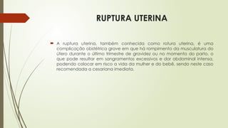RUPTURA UTERINA
 A ruptura uterina, também conhecida como rotura uterina, é uma
complicação obstétrica grave em que há rompimento da musculatura do
útero durante o último trimestre de gravidez ou no momento do parto, o
que pode resultar em sangramentos excessivos e dor abdominal intensa,
podendo colocar em risco a vida da mulher e do bebê, sendo neste caso
recomendada a cesariana imediata.
 