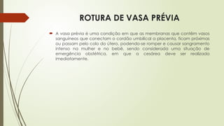 ROTURA DE VASA PRÉVIA
 A vasa prévia é uma condição em que as membranas que contêm vasos
sanguíneos que conectam o cordão umbilical a placenta, ficam próximas
ou passam pelo colo do útero, podendo-se romper e causar sangramento
intenso na mulher e no bebê, sendo considerada uma situação de
emergência obstétrica, em que a cesárea deve ser realizada
imediatamente.
 