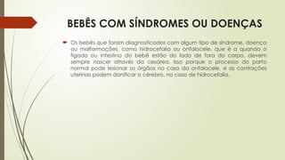BEBÊS COM SÍNDROMES OU DOENÇAS
 Os bebês que foram diagnosticados com algum tipo de síndrome, doença
ou malformações, como hidrocefalia ou onfalocele, que é a quando o
fígado ou intestino do bebê estão do lado de fora do corpo, devem
sempre nascer através da cesárea. Isso porque o processo do parto
normal pode lesionar os órgãos no caso da onfalocele, e as contrações
uterinas podem danificar o cérebro, no caso de hidrocefalia.
 