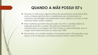QUANDO A MÃE POSSUI IST’s
 Quando a mãe possui alguma infecção sexualmente transmissível (IST),
como a herpes genital ativa, o bebê pode ser contaminado no
momento da passagem do bebê pelo canal vaginal e, por isso, é mais
indicado fazer o parto cesárea.
 Para mulheres que têm infecção pelo vírus HIV, a cesárea eletiva é
indicada quando a mulher não está em tratamento com
antirretrovirais, a contagem de CD4 é baixa ou desconhecida, e/ou a
carga viral é desconhecida ou maior que 1000.
 No entanto, se a mulher realizar o tratamento para a IST específica que
possui, e ter a infecção controlada poderá tentar o parto normal.
 