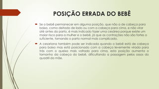 POSIÇÃO ERRADA DO BEBÊ
 Se o bebê permanecer em alguma posição, que não a de cabeça para
baixo, como deitado de lado ou com a cabeça para cima, e não virar
até antes do parto, é mais indicado fazer uma cesárea porque existe um
maior risco para a mulher e o bebê, já que as contrações não são fortes o
suficiente, tornando o parto normal mais complicado.
 A cesariana também pode ser indicada quando o bebê está de cabeça
para baixo mas está posicionado com a cabeça levemente virada para
trás com o queixo mais voltado para cima, esta posição aumenta o
tamanho da cabeça do bebê, dificultando a passagem pelos ossos do
quadril da mãe.
 