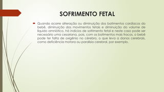 SOFRIMENTO FETAL
 Quando ocorre alteração ou diminuição dos batimentos cardíacos do
bebê, diminuição dos movimentos fetais e diminuição do volume de
líquido amniótico, há indícios de sofrimento fetal e neste caso pode ser
necessário uma cesariana, pois, com os batimentos mais fracos, o bebê
pode ter falta de oxigênio no cérebro, o que leva a danos cerebrais,
como deficiência motora ou paralisia cerebral, por exemplo.
 