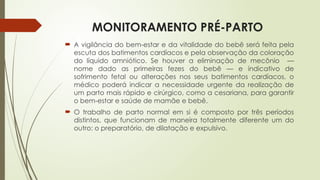 MONITORAMENTO PRÉ-PARTO
 A vigilância do bem-estar e da vitalidade do bebê será feita pela
escuta dos batimentos cardíacos e pela observação da coloração
do líquido amniótico. Se houver a eliminação de mecônio —
nome dado as primeiras fezes do bebê — e indicativo de
sofrimento fetal ou alterações nos seus batimentos cardíacos, o
médico poderá indicar a necessidade urgente da realização de
um parto mais rápido e cirúrgico, como a cesariana, para garantir
o bem-estar e saúde de mamãe e bebê.
 O trabalho de parto normal em si é composto por três períodos
distintos, que funcionam de maneira totalmente diferente um do
outro: o preparatório, de dilatação e expulsivo.
 