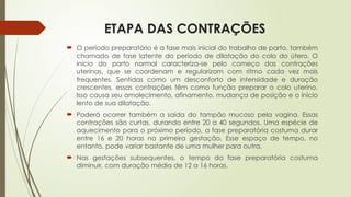 ETAPA DAS CONTRAÇÕES
 O período preparatório é a fase mais inicial do trabalho de parto, também
chamado de fase latente do período de dilatação do colo do útero. O
início do parto normal caracteriza-se pelo começo das contrações
uterinas, que se coordenam e regularizam com ritmo cada vez mais
frequentes. Sentidas como um desconforto de intensidade e duração
crescentes, essas contrações têm como função preparar o colo uterino.
Isso causa seu amolecimento, afinamento, mudança de posição e o início
lento de sua dilatação.
 Poderá ocorrer também a saída do tampão mucoso pela vagina. Essas
contrações são curtas, durando entre 20 a 40 segundos. Uma espécie de
aquecimento para o próximo período, a fase preparatória costuma durar
entre 16 e 20 horas na primeira gestação. Esse espaço de tempo, no
entanto, pode variar bastante de uma mulher para outra.
 Nas gestações subsequentes, o tempo da fase preparatória costuma
diminuir, com duração média de 12 a 16 horas.
 